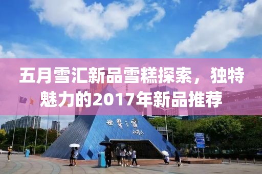 五月雪汇新品雪糕探索，独特魅力的2017年新品推荐