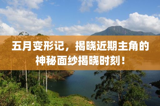 五月变形记，揭晓近期主角的神秘面纱揭晓时刻！