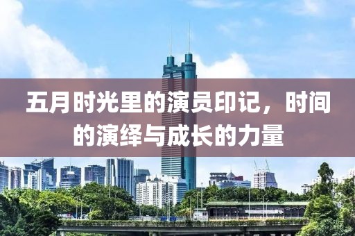 五月时光里的演员印记，时间的演绎与成长的力量