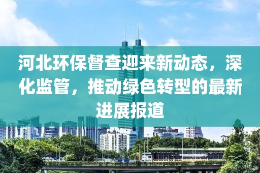 河北环保督查迎来新动态，深化监管，推动绿色转型的最新进展报道