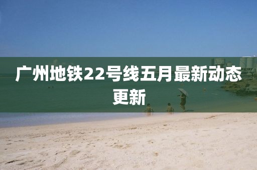 广州地铁22号线五月最新动态更新