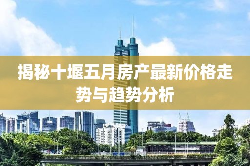 揭秘十堰五月房产最新价格走势与趋势分析