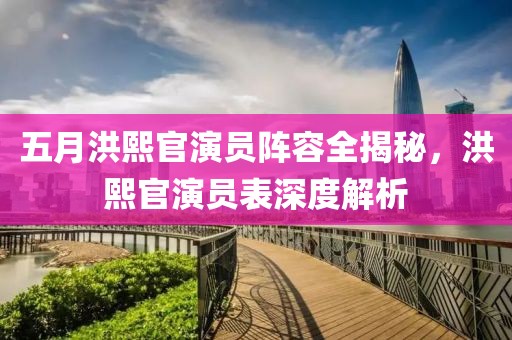 五月洪熙官演员阵容全揭秘，洪熙官演员表深度解析