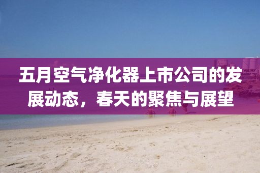 五月空气净化器上市公司的发展动态，春天的聚焦与展望