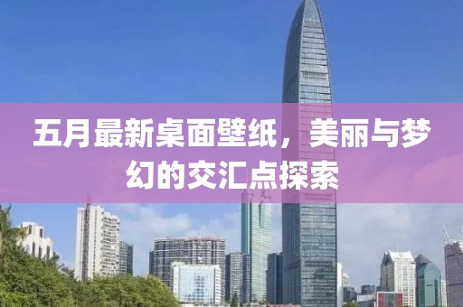 五月最新桌面壁纸，美丽与梦幻的交汇点探索