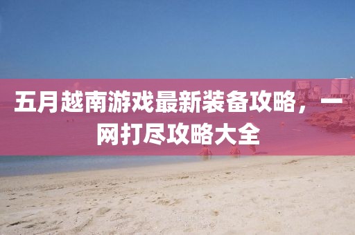 五月越南游戏最新装备攻略，一网打尽攻略大全