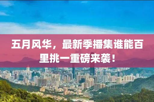 五月风华，最新季播集谁能百里挑一重磅来袭！