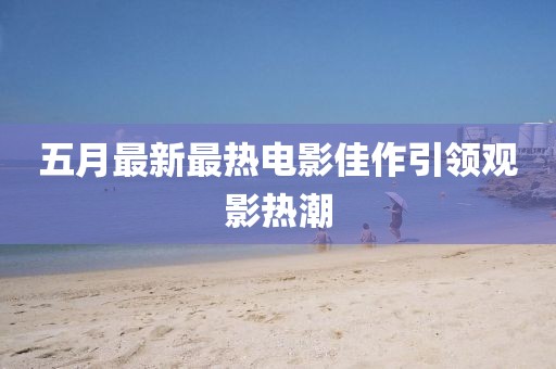 五月最新最热电影佳作引领观影热潮