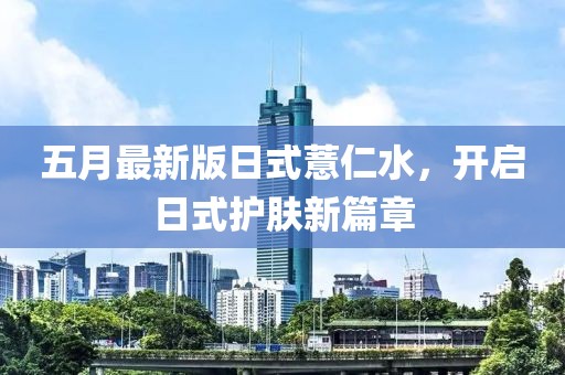 五月最新版日式薏仁水，开启日式护肤新篇章