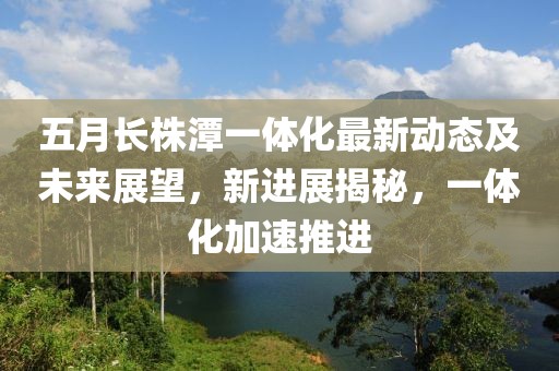五月长株潭一体化最新动态及未来展望，新进展揭秘，一体化加速推进