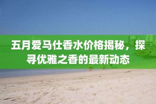 五月爱马仕香水价格揭秘，探寻优雅之香的最新动态