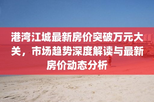 港湾江城最新房价突破万元大关，市场趋势深度解读与最新房价动态分析