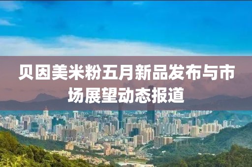 贝因美米粉五月新品发布与市场展望动态报道