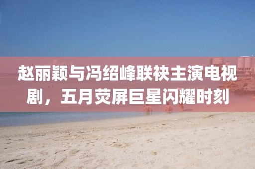 赵丽颖与冯绍峰联袂主演电视剧，五月荧屏巨星闪耀时刻