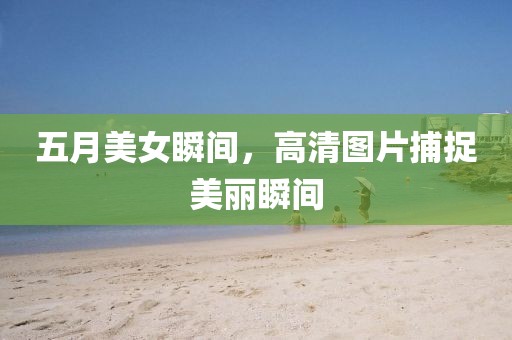 五月美女瞬间，高清图片捕捉美丽瞬间