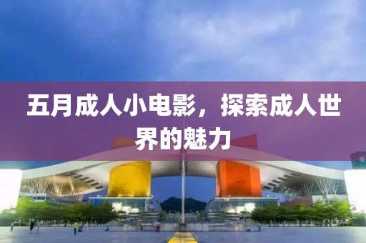 五月成人小电影，探索成人世界的魅力