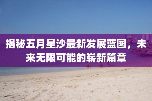 揭秘五月星沙最新发展蓝图，未来无限可能的崭新篇章