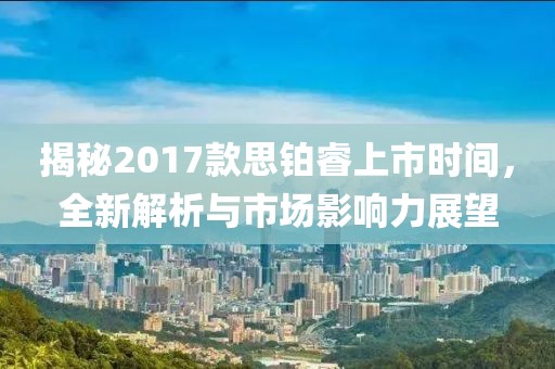 揭秘2017款思铂睿上市时间，全新解析与市场影响力展望