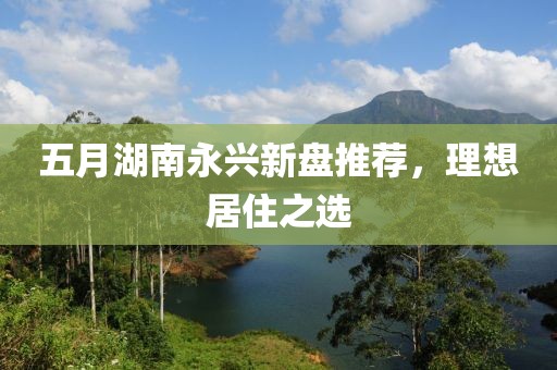 五月湖南永兴新盘推荐，理想居住之选