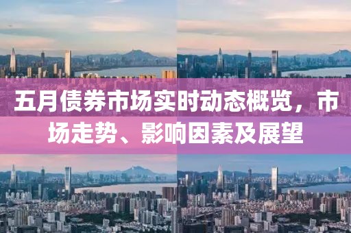 五月债券市场实时动态概览，市场走势、影响因素及展望