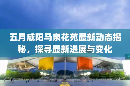 五月咸阳马泉花苑最新动态揭秘，探寻最新进展与变化