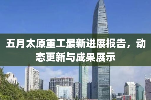 五月太原重工最新进展报告，动态更新与成果展示