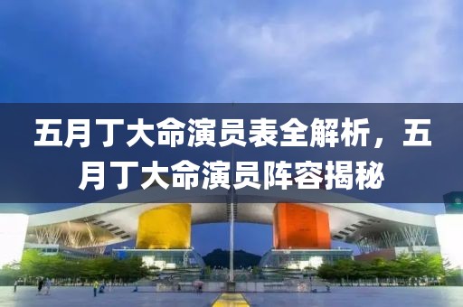 五月丁大命演员表全解析，五月丁大命演员阵容揭秘