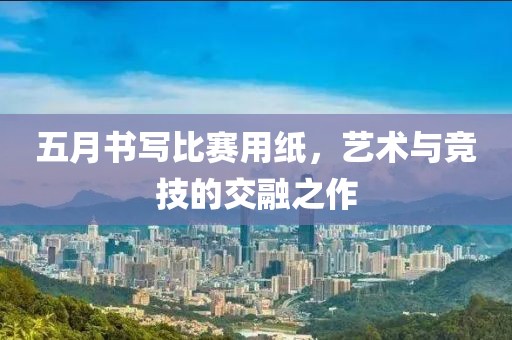 五月书写比赛用纸，艺术与竞技的交融之作