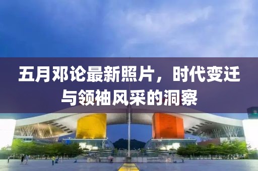 五月邓论最新照片，时代变迁与领袖风采的洞察