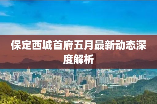 保定西城首府五月最新动态深度解析