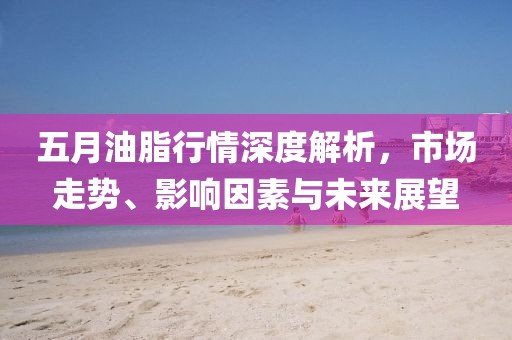 五月油脂行情深度解析，市场走势、影响因素与未来展望