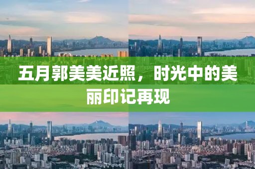 五月郭美美近照，时光中的美丽印记再现