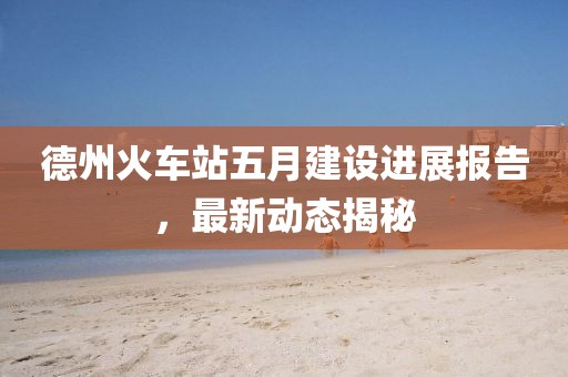 德州火车站五月建设进展报告，最新动态揭秘