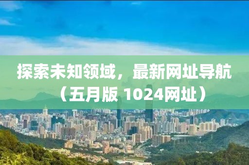 探索未知领域，最新网址导航（五月版 1024网址）