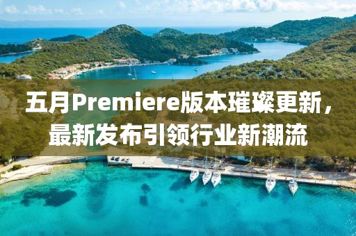 五月Premiere版本璀璨更新，最新发布引领行业新潮流