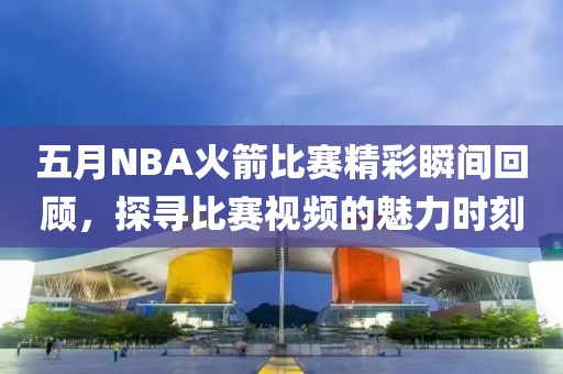 五月NBA火箭比赛精彩瞬间回顾，探寻比赛视频的魅力时刻