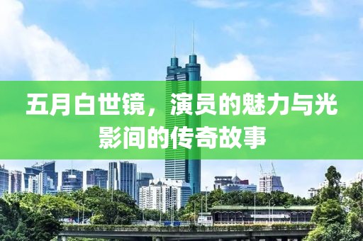 五月白世镜，演员的魅力与光影间的传奇故事