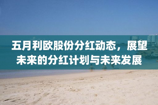 五月利欧股份分红动态，展望未来的分红计划与未来发展