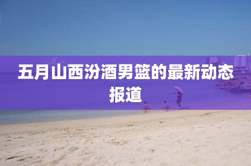 五月山西汾酒男篮的最新动态报道
