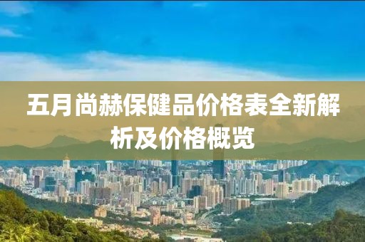 五月尚赫保健品价格表全新解析及价格概览