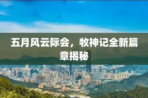 五月风云际会，牧神记全新篇章揭秘