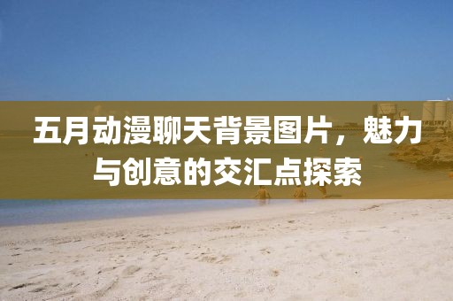 五月动漫聊天背景图片，魅力与创意的交汇点探索