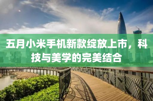 五月小米手机新款绽放上市，科技与美学的完美结合