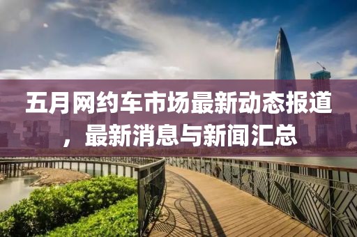 五月网约车市场最新动态报道，最新消息与新闻汇总