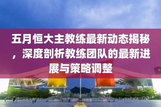 五月恒大主教练最新动态揭秘，深度剖析教练团队的最新进展与策略调整