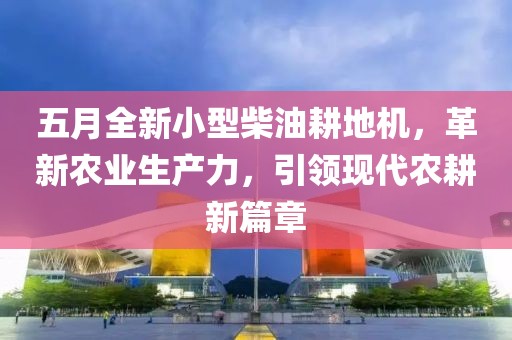 五月全新小型柴油耕地机，革新农业生产力，引领现代农耕新篇章