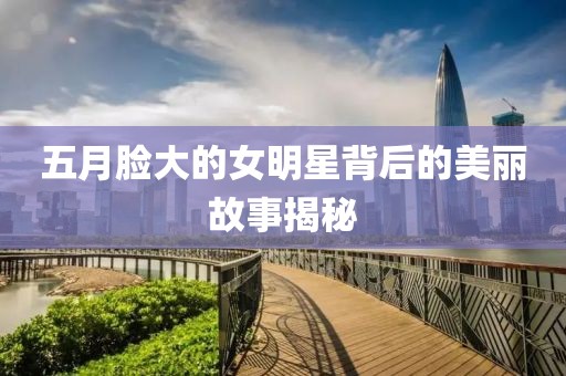 五月脸大的女明星背后的美丽故事揭秘