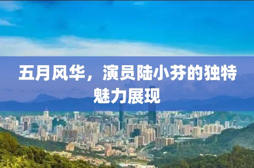 五月风华，演员陆小芬的独特魅力展现