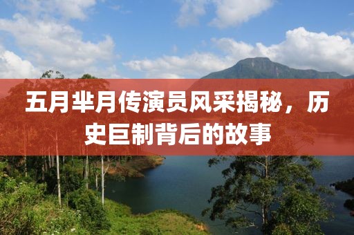 五月芈月传演员风采揭秘，历史巨制背后的故事