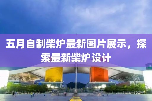 五月自制柴炉最新图片展示，探索最新柴炉设计